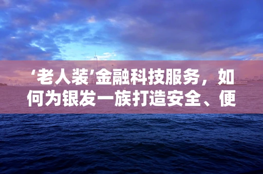 ‘老人装’金融科技服务，如何为银发一族打造安全、便捷的数字体验？