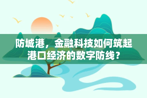 防城港，金融科技如何筑起港口经济的数字防线？