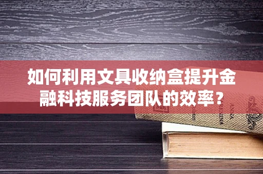 如何利用文具收纳盒提升金融科技服务团队的效率？