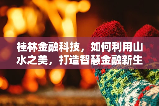 桂林金融科技，如何利用山水之美，打造智慧金融新生态？