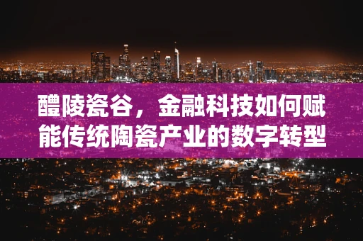 醴陵瓷谷，金融科技如何赋能传统陶瓷产业的数字转型之问？