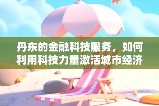 丹东的金融科技服务，如何利用科技力量激活城市经济活力？