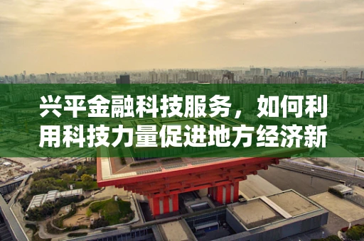 兴平金融科技服务，如何利用科技力量促进地方经济新增长？