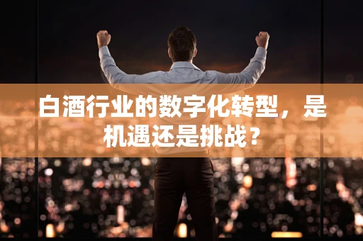 白酒行业的数字化转型，是机遇还是挑战？