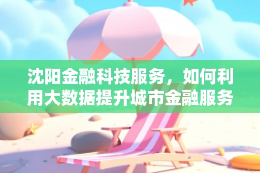 沈阳金融科技服务，如何利用大数据提升城市金融服务效率？