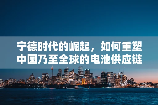 宁德时代的崛起，如何重塑中国乃至全球的电池供应链生态？