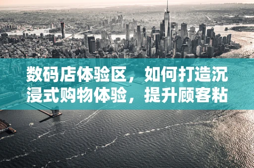 数码店体验区，如何打造沉浸式购物体验，提升顾客粘性？