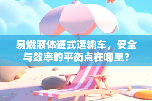 易燃液体罐式运输车，安全与效率的平衡点在哪里？