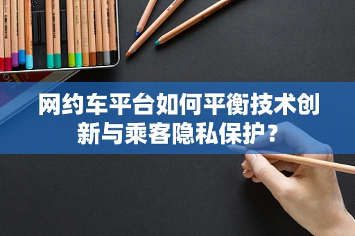 网约车平台如何平衡技术创新与乘客隐私保护？