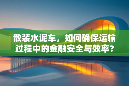 散装水泥车，如何确保运输过程中的金融安全与效率？
