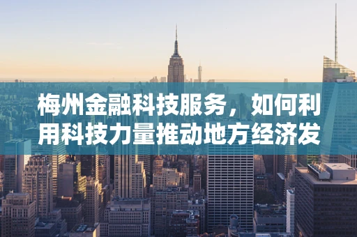 梅州金融科技服务，如何利用科技力量推动地方经济发展？