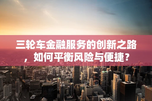 三轮车金融服务的创新之路，如何平衡风险与便捷？