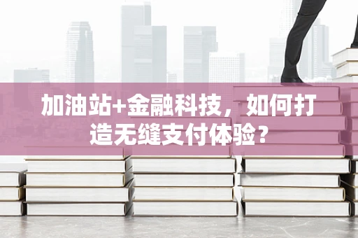 加油站+金融科技，如何打造无缝支付体验？