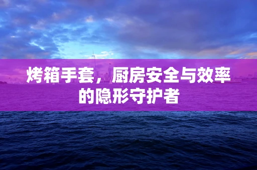 烤箱手套，厨房安全与效率的隐形守护者