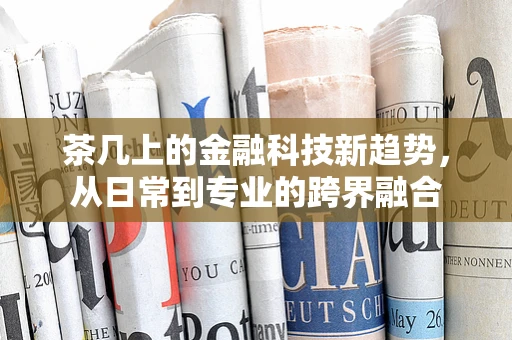 茶几上的金融科技新趋势，从日常到专业的跨界融合