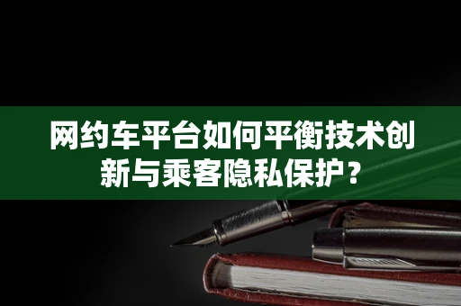网约车平台如何平衡技术创新与乘客隐私保护？