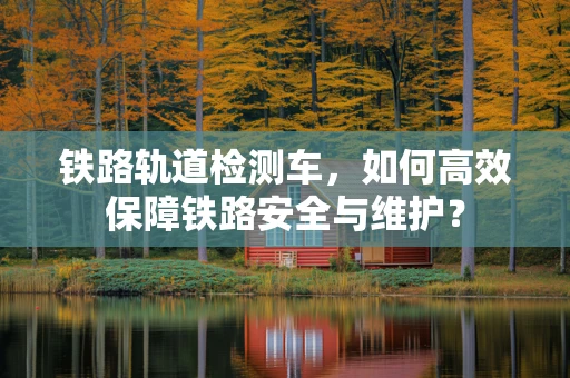铁路轨道检测车，如何高效保障铁路安全与维护？