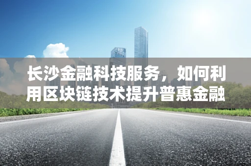 长沙金融科技服务，如何利用区块链技术提升普惠金融的深度与广度？