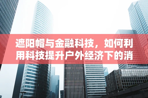 遮阳帽与金融科技，如何利用科技提升户外经济下的消费者体验？