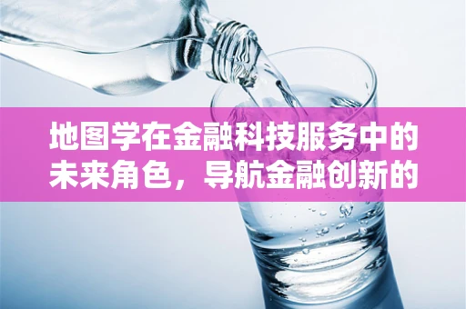 地图学在金融科技服务中的未来角色，导航金融创新的下一站？