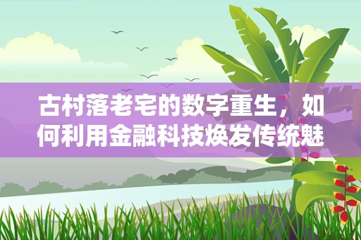 古村落老宅的数字重生，如何利用金融科技焕发传统魅力？