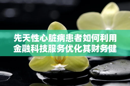 先天性心脏病患者如何利用金融科技服务优化其财务健康？