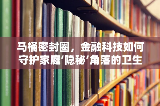 马桶密封圈，金融科技如何守护家庭‘隐秘’角落的卫生与安全？
