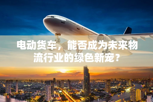 电动货车，能否成为未来物流行业的绿色新宠？