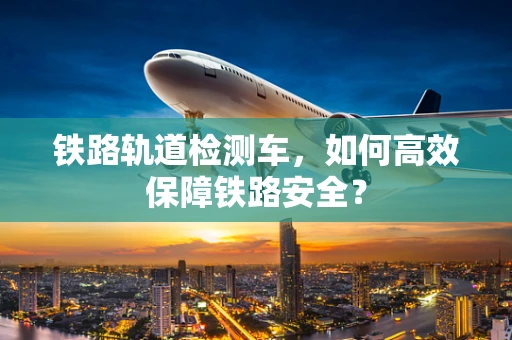 铁路轨道检测车，如何高效保障铁路安全？