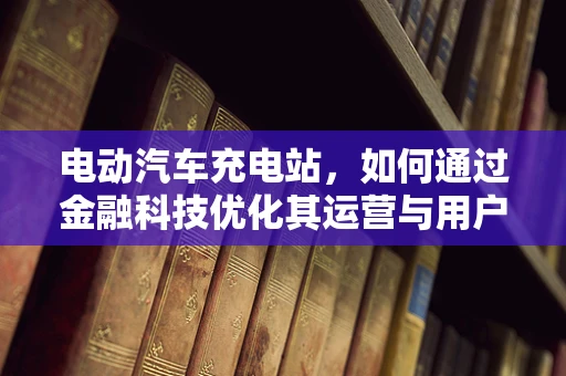 电动汽车充电站，如何通过金融科技优化其运营与用户体验？