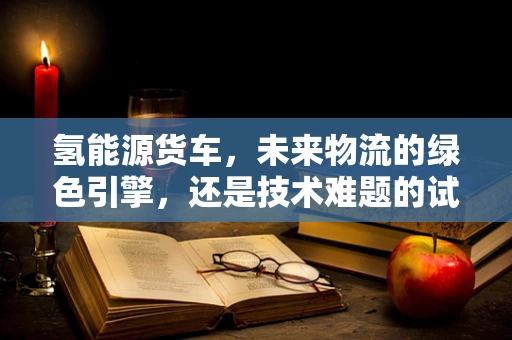氢能源货车，未来物流的绿色引擎，还是技术难题的试验田？
