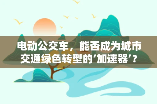 电动公交车，能否成为城市交通绿色转型的‘加速器’？