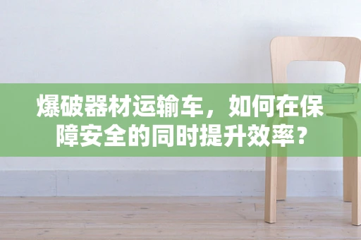 爆破器材运输车，如何在保障安全的同时提升效率？