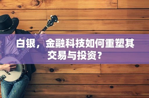 白银，金融科技如何重塑其交易与投资？
