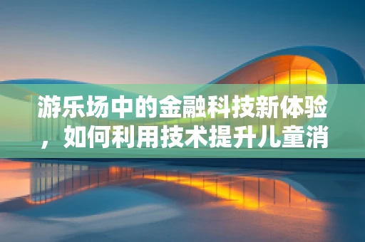 游乐场中的金融科技新体验，如何利用技术提升儿童消费的乐趣与安全？