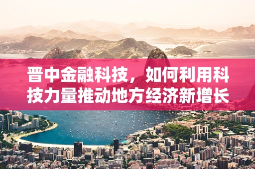 晋中金融科技，如何利用科技力量推动地方经济新增长？