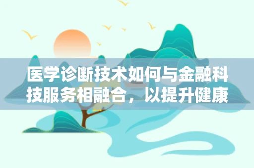 医学诊断技术如何与金融科技服务相融合，以提升健康管理效率？