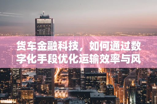 货车金融科技，如何通过数字化手段优化运输效率与风险管理？