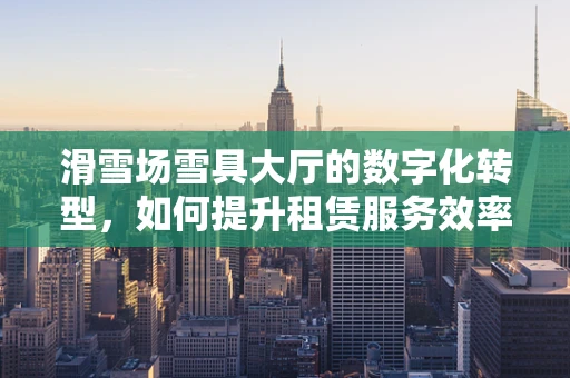 滑雪场雪具大厅的数字化转型，如何提升租赁服务效率与用户体验？