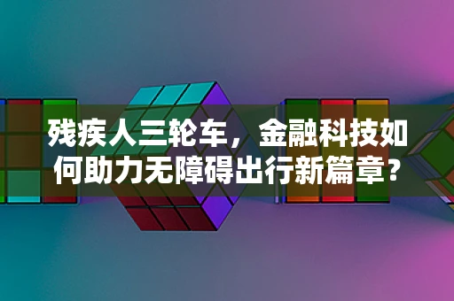 残疾人三轮车，金融科技如何助力无障碍出行新篇章？