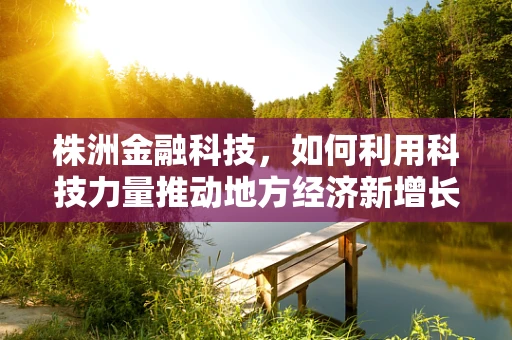 株洲金融科技，如何利用科技力量推动地方经济新增长？