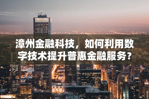 漳州金融科技，如何利用数字技术提升普惠金融服务？