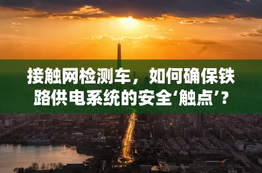 接触网检测车，如何确保铁路供电系统的安全‘触点’？