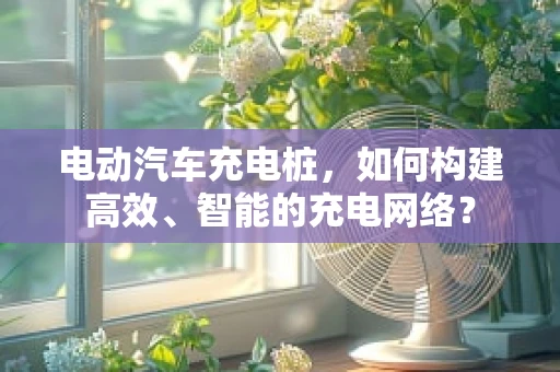 电动汽车充电桩，如何构建高效、智能的充电网络？