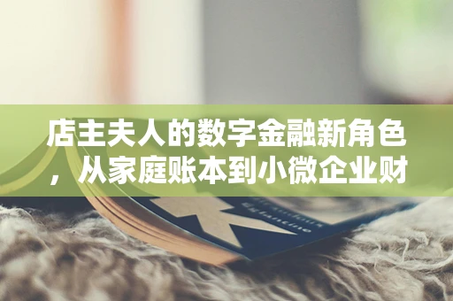 店主夫人的数字金融新角色，从家庭账本到小微企业财务顾问的转变