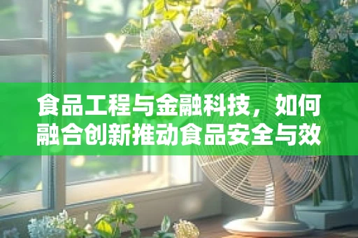 食品工程与金融科技，如何融合创新推动食品安全与效率？