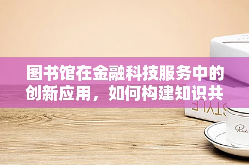 图书馆在金融科技服务中的创新应用，如何构建知识共享的未来？