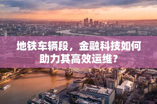地铁车辆段，金融科技如何助力其高效运维？
