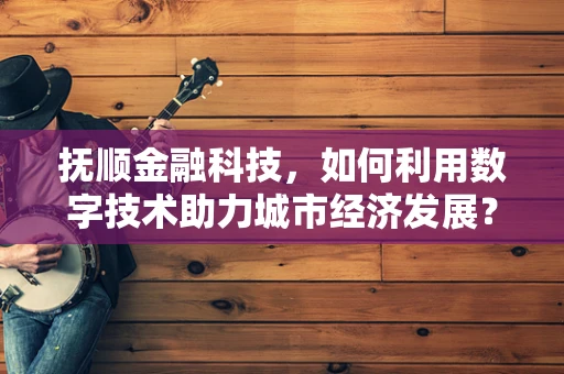 抚顺金融科技，如何利用数字技术助力城市经济发展？