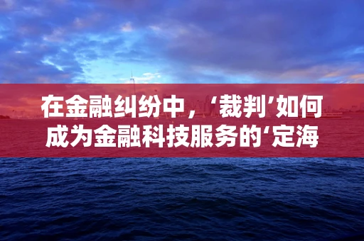 在金融纠纷中，‘裁判’如何成为金融科技服务的‘定海神针’？